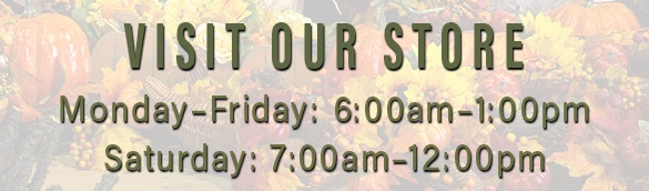 Visit Our Store | Monday Through Friday 6am - 1pm | Saturday 7am - 12pm